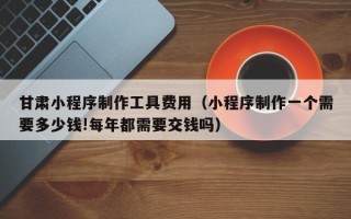 广水甘肃小程序制作工具费用（小程序制作一个需要多少钱!每年都需要交钱吗）