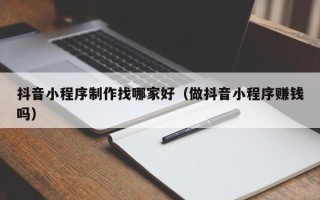 广水抖音小程序制作找哪家好（做抖音小程序赚钱吗）