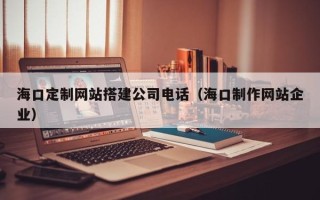广水海口定制网站搭建公司电话（海口制作网站企业）