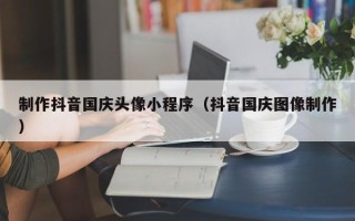 广水制作抖音国庆头像小程序（抖音国庆图像制作）
