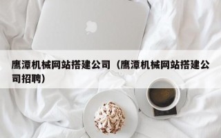 广水鹰潭机械网站搭建公司（鹰潭机械网站搭建公司招聘）