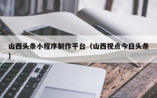 广水山西头条小程序制作平台（山西视点今日头条）